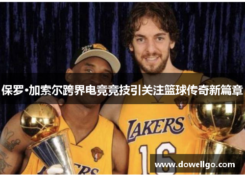 保罗·加索尔跨界电竞竞技引关注篮球传奇新篇章