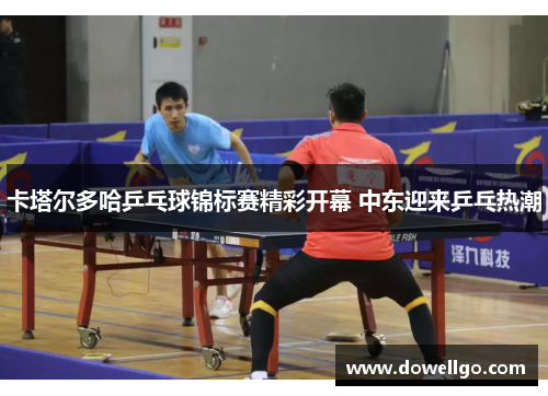 卡塔尔多哈乒乓球锦标赛精彩开幕 中东迎来乒乓热潮
