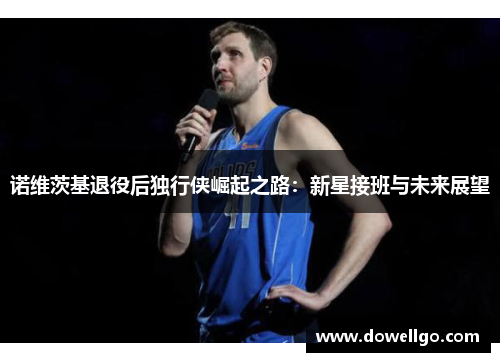 诺维茨基退役后独行侠崛起之路：新星接班与未来展望