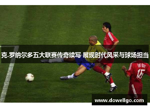 克.罗纳尔多五大联赛传奇续写 展现时代风采与球场担当