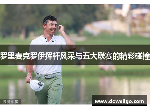 罗里麦克罗伊挥杆风采与五大联赛的精彩碰撞